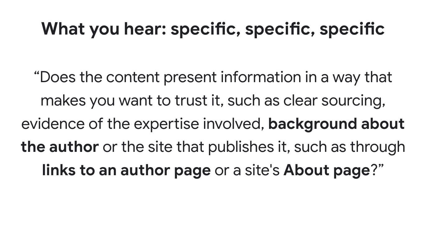 What you hear: specific, specific, specific
“Does the content present information in a way that makes you want to trust it, such as clear sourcing, evidence of the expertise involved, background about the author or the site that publishes it, such as through links to an author page or a site's About page?”
