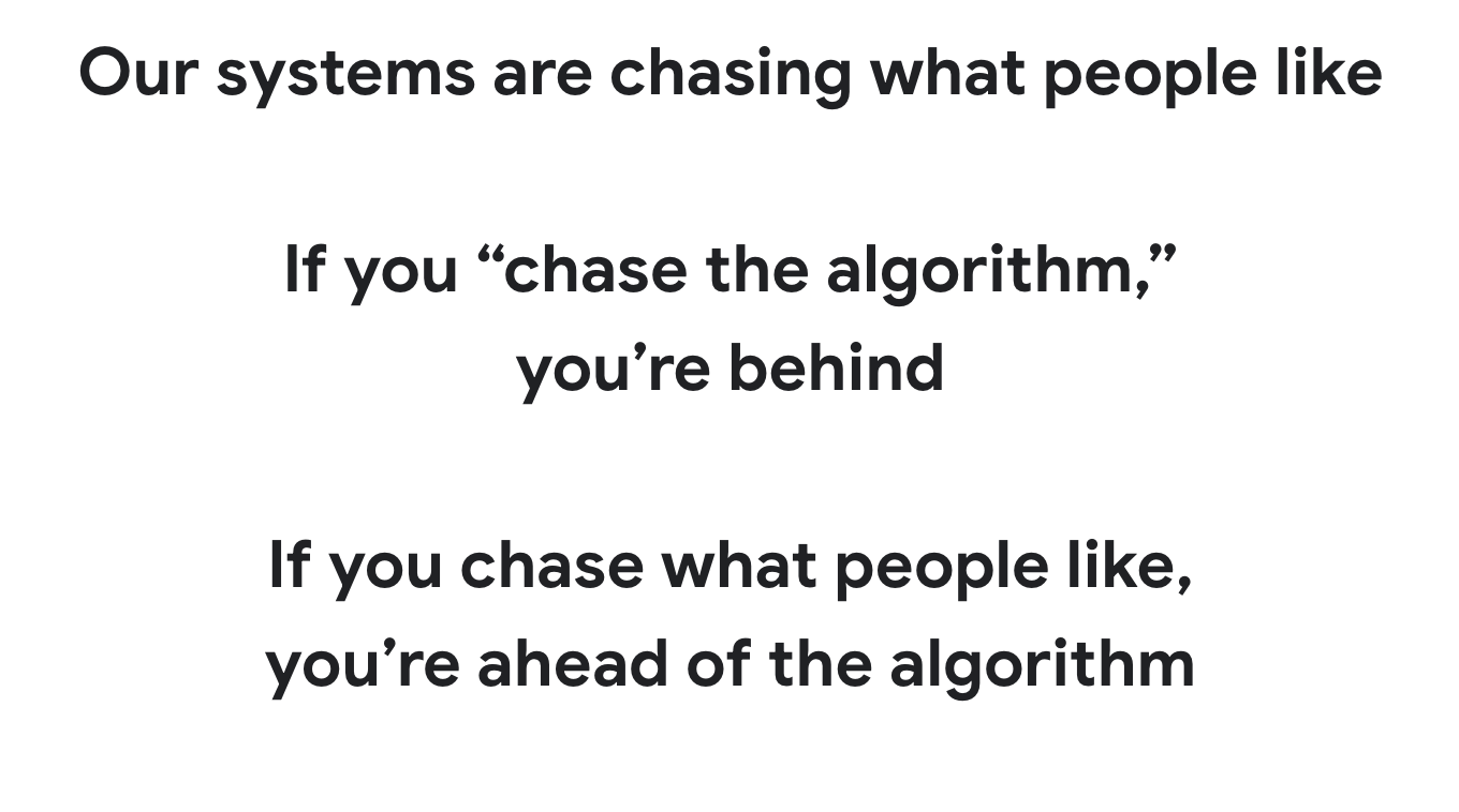 Our systems are chasing what people like

If you “chase the algorithm,” 
you’re behind

If you chase what people like, 
you’re ahead of the algorithm
